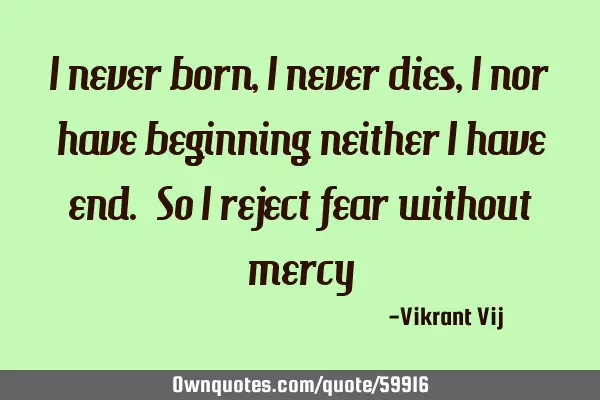 I never born , I never dies , I nor have beginning neither I have end. So I reject fear without