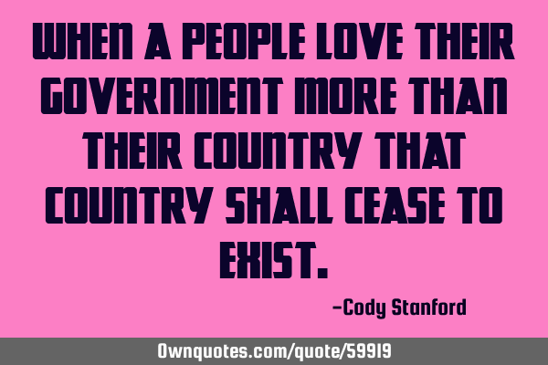 When a people love their government more than their country that country shall cease to