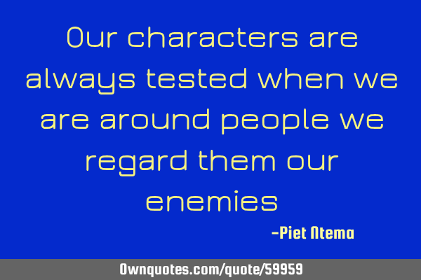 Our characters are always tested when we are around people we regard them our