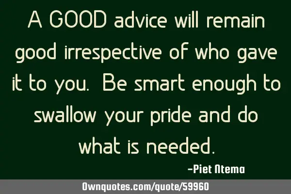 A GOOD advice will remain good irrespective of who gave it to you. Be smart enough to swallow your