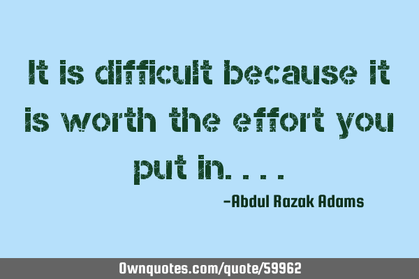 It is difficult because it is worth the effort you put