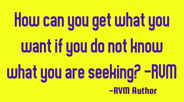 How can you get what you want if you do not know what you are seeking? -RVM