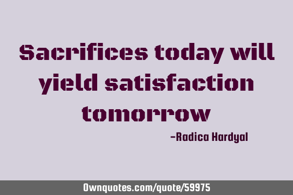 Sacrifices today will yield satisfaction