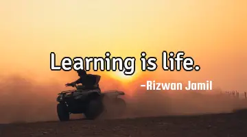 Learning is life.