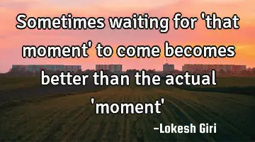 Sometimes waiting for 'that moment' to come becomes better than the actual 'moment'