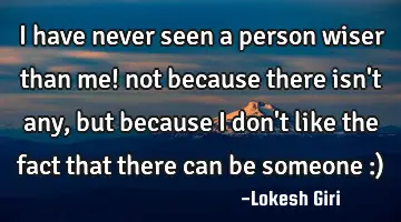 I have never seen a person wiser than me! not because there isn't any, but because I don't like the