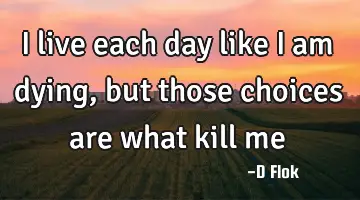 I live each day like I am dying, but those choices are what kill