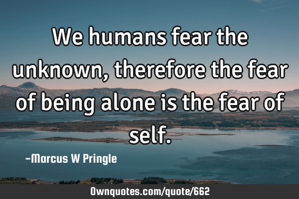 We humans fear the unknown, therefore the fear of being alone is the fear of