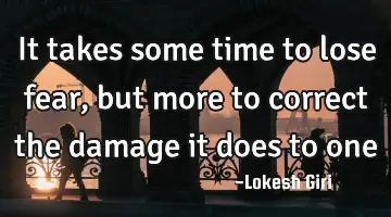 It takes some time to lose fear, but more to correct the damage it does to one