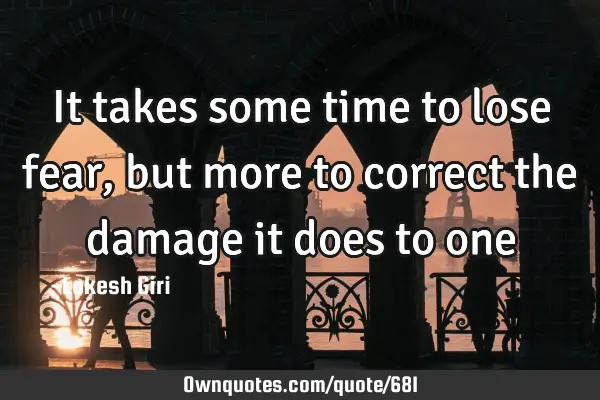 It takes some time to lose fear, but more to correct the damage it does to