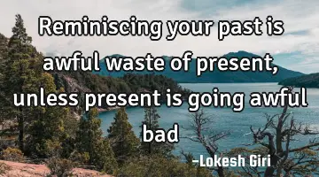 Reminiscing your past is awful waste of present, unless present is going awful bad