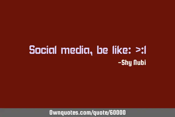 Social media, be like: >: