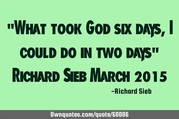 "What took God six days, I could do in two days" Richard Sieb March 2015