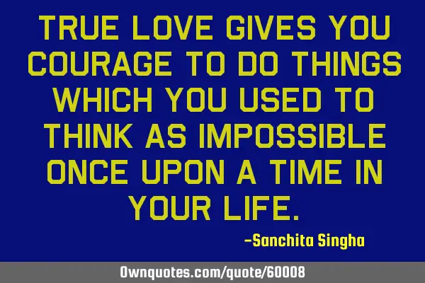 True love gives you courage to do things which you used to think as impossible once upon a time in