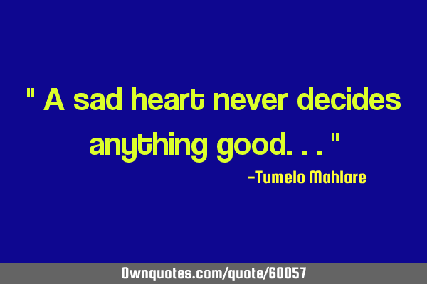 " A sad heart never decides anything good..."