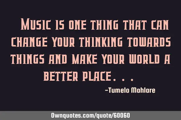" Music is one thing that can change your thinking towards things and make your world a better
