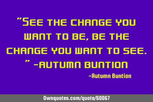 "See the change you want to be, be the change you want to see." ~Autumn B