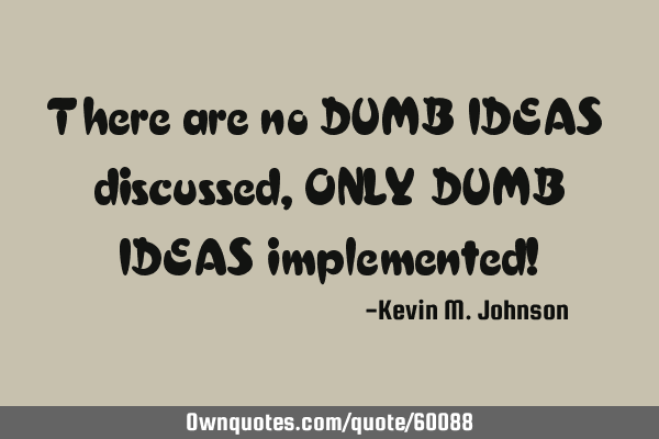 There are no DUMB IDEAS discussed, ONLY DUMB IDEAS implemented!