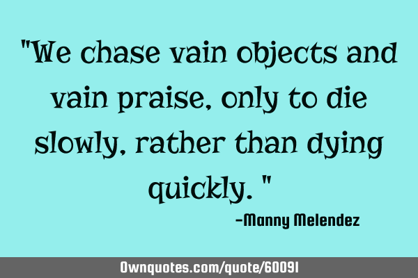 "We chase vain objects and vain praise, only to die slowly, rather than dying quickly."