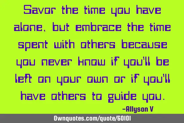 Savor the time you have alone, but embrace the time spent with others because you never know if you