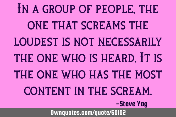 In a group of people, the one that screams the loudest is not necessarily the one who is heard, It