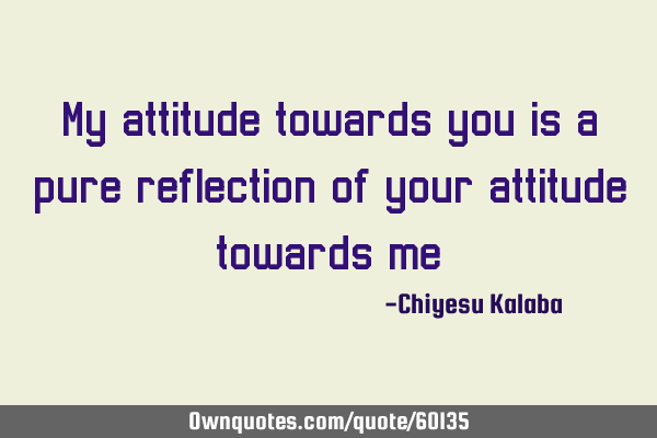 My attitude towards you is a pure reflection of your attitude towards