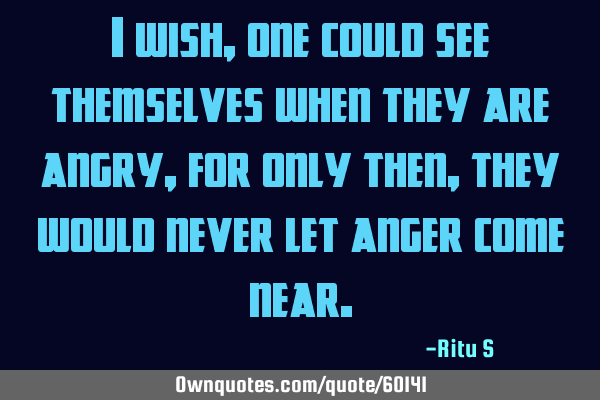 I wish, one could see themselves when they are angry, for only then, they would never let anger