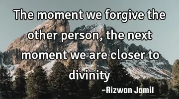 The moment we forgive the other person, the next moment we are closer to divinity