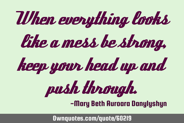 When everything looks like a mess be strong, keep your head up and push