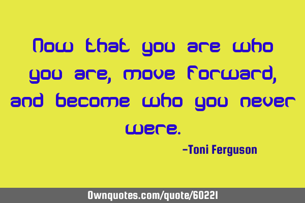 Now that you are who you are, move forward, and become who you never