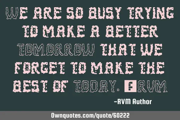We are so busy trying to make a better TOMORROW that we forget to make the best of TODAY.-RVM