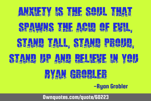 Anxiety is the soul that spawns the acid of evil, stand tall, stand proud, stand up and believe in