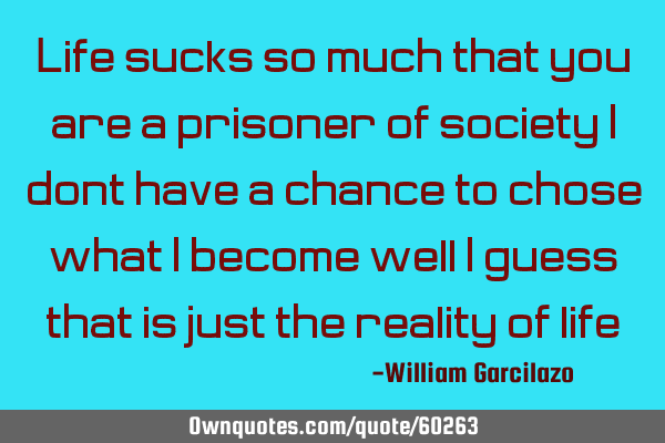 Life sucks so much that you are a prisoner of society, I don