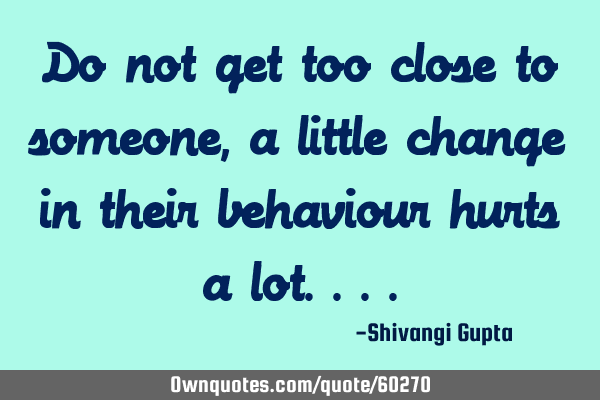 Do not get too close to someone,a little change in their behaviour hurts a