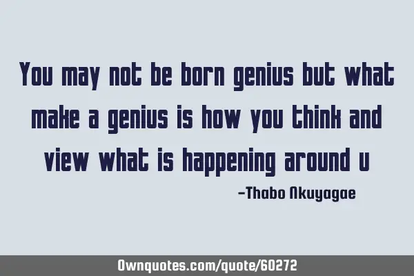 You may not be born genius but what make a genius is how you think and view what is happening