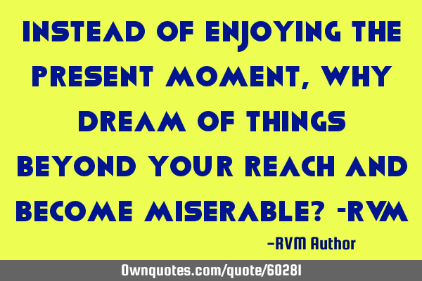 Instead of enjoying the Present Moment, why Dream of things beyond your reach and become miserable?