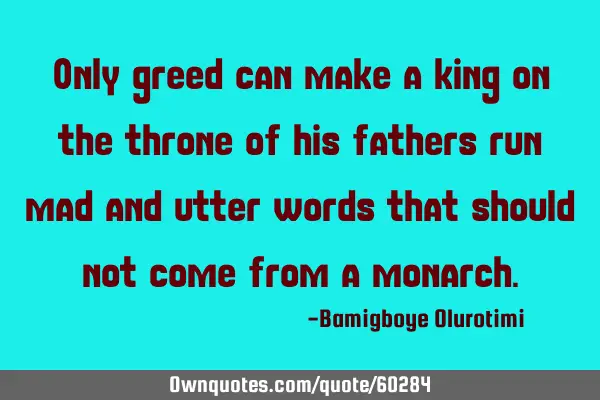 Only greed can make a king on the throne of his fathers run mad and utter words that should not