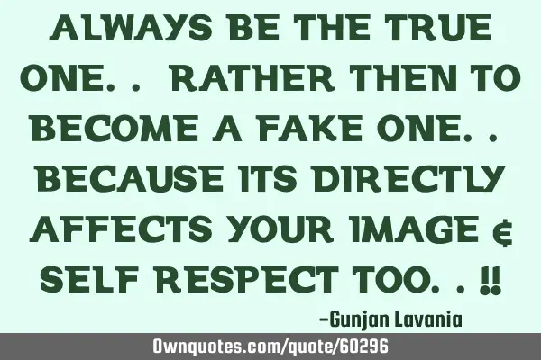 ALWAYS BE THE TRUE ONE.. RATHER THEN TO BECOME A FAKE ONE.. BECAUSE ITS DIRECTLY AFFECTS YOUR IMAGE