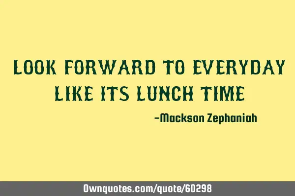 LOOK FORWARD TO EVERYDAY LIKE ITS LUNCH TIME