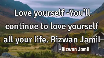 Love yourself -You’ll continue to love yourself all your life. Rizwan Jamil