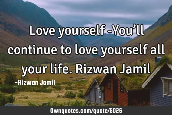 Love yourself -You’ll continue to love yourself all your life. Rizwan J
