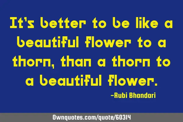 It’s better to be like a beautiful flower to a thorn, than a thorn to a beautiful