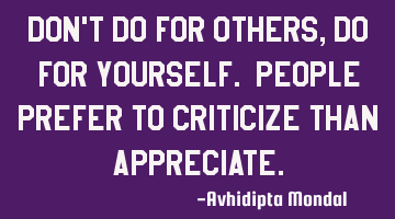 Don't do for others, do for yourself. People prefer to criticize than appreciate.