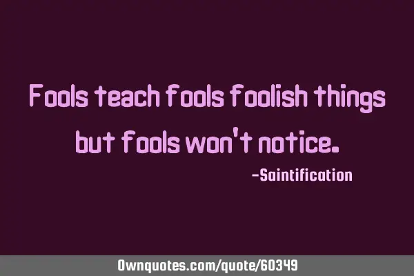 Fools teach fools foolish things but fools won