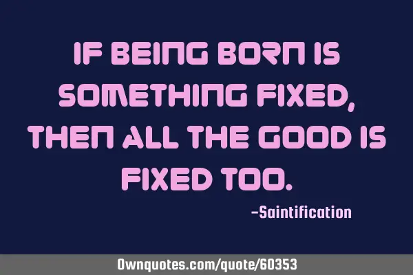 If being born is something fixed, then all the good is fixed