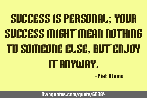 Success is personal; your success might mean nothing to someone else, but enjoy it