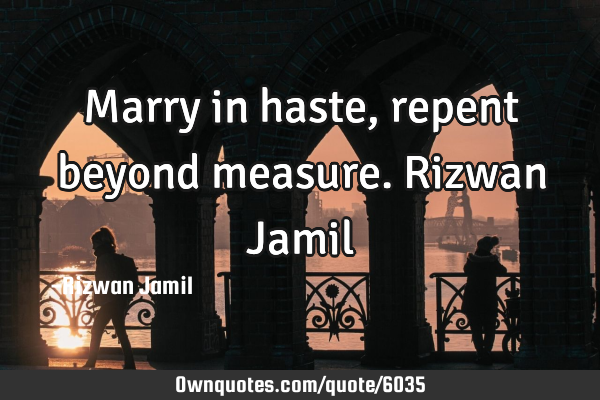 Marry in haste, repent beyond measure. Rizwan J