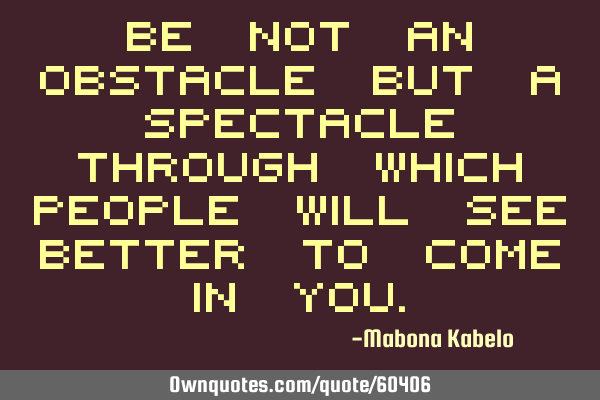Be not an OBSTACLE but a SPECTACLE through which people will see better to come in