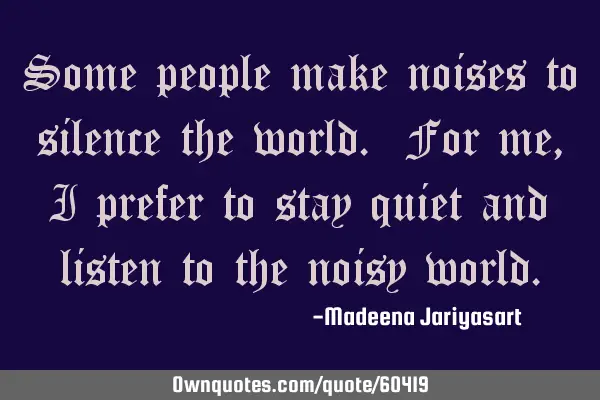 Some people make noises to silence the world. For me, I prefer to stay quiet and listen to the