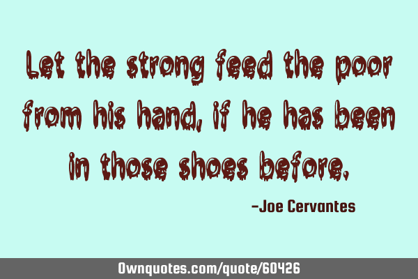Let the strong feed the poor from his hand, if he has been in those shoes